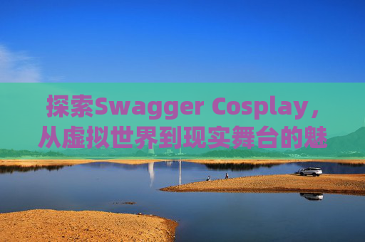探索Swagger Cosplay,从虚拟世界到现实舞台的魅力之旅